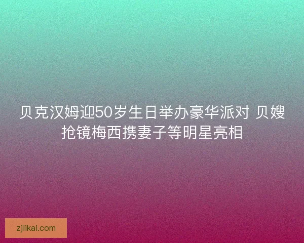 贝克汉姆迎50岁生日举办豪华派对 贝嫂抢镜梅西携妻子等明星亮相