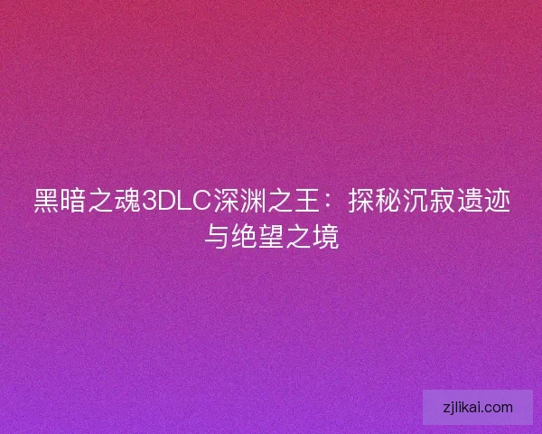 黑暗之魂3DLC深渊之王：探秘沉寂遗迹与绝望之境