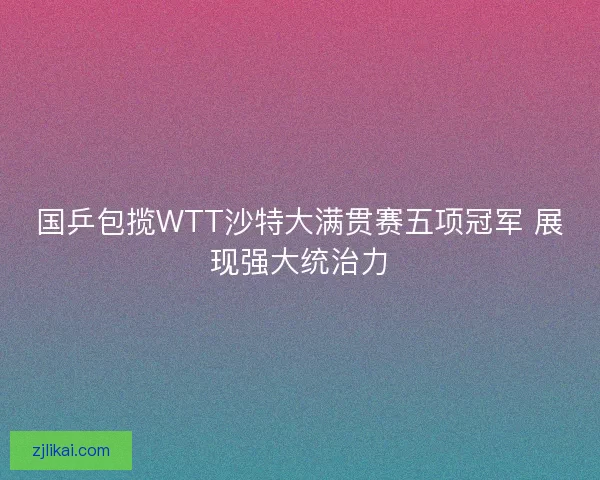 国乒包揽WTT沙特大满贯赛五项冠军 展现强大统治力 国乒包揽WTT沙特大满贯赛五项冠军 展现强大统治力