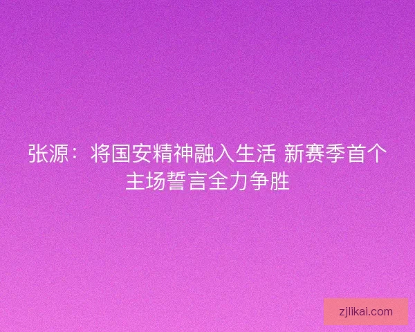 张源：将国安精神融入生活 新赛季首个主场誓言全力争胜