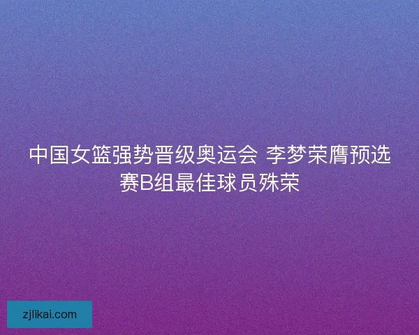 中国女篮强势晋级奥运会 李梦荣膺预选赛B组最佳球员殊荣