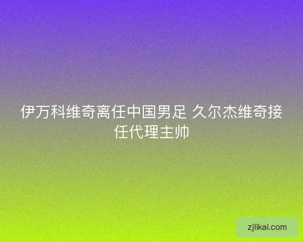 伊万科维奇离任中国男足 久尔杰维奇接任代理主帅