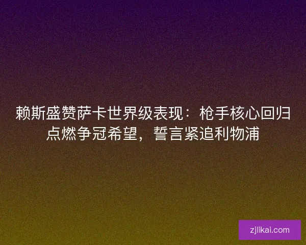 赖斯盛赞萨卡世界级表现：枪手核心回归点燃争冠希望，誓言紧追利物浦