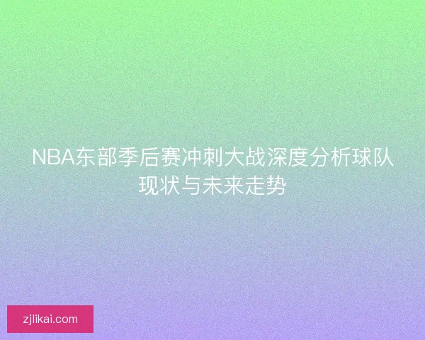 NBA东部季后赛冲刺大战深度分析球队现状与未来走势 NBA东部季后赛冲刺大战深度分析球队现状与未来走势