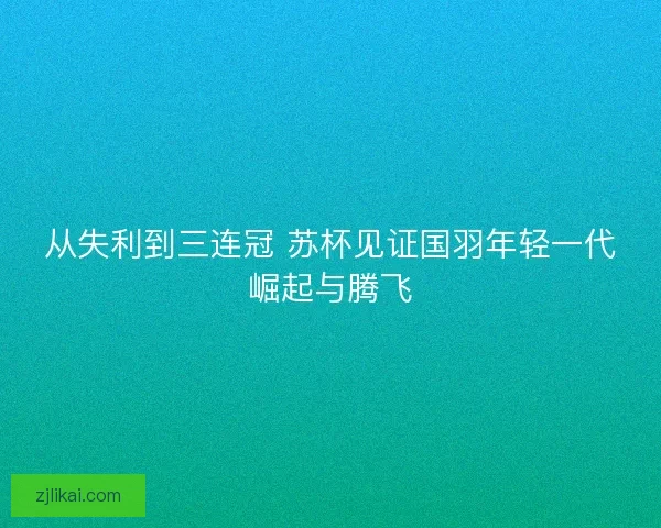 从失利到三连冠 苏杯见证国羽年轻一代崛起与腾飞 从失利到三连冠 苏杯见证国羽年轻一代崛起与腾飞