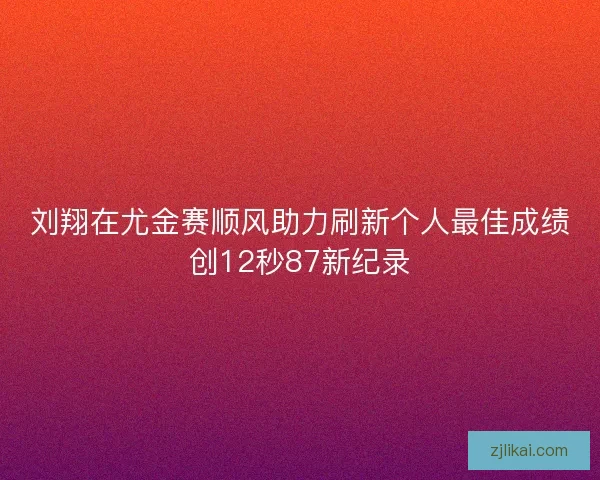 刘翔在尤金赛顺风助力刷新个人最佳成绩创12秒87新纪录 刘翔在尤金赛顺风助力刷新个人最佳成绩创12秒87新纪录