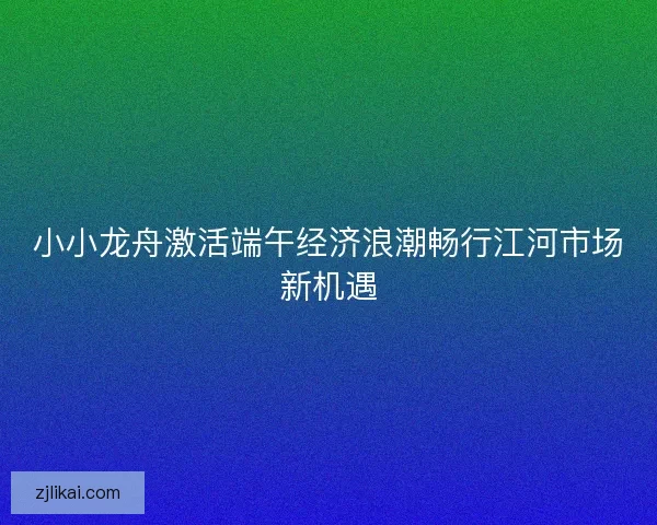 小小龙舟激活端午经济浪潮畅行江河市场新机遇 小小龙舟激活端午经济浪潮畅行江河市场新机遇