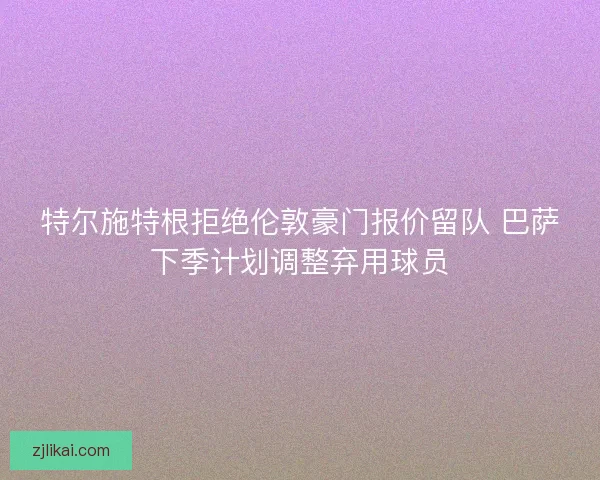 特尔施特根拒绝伦敦豪门报价留队 巴萨下季计划调整弃用球员 特尔施特根拒绝伦敦豪门报价留队 巴萨下季计划调整弃用球员