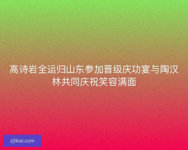 高诗岩全运归山东参加晋级庆功宴与陶汉林共同庆祝笑容满面