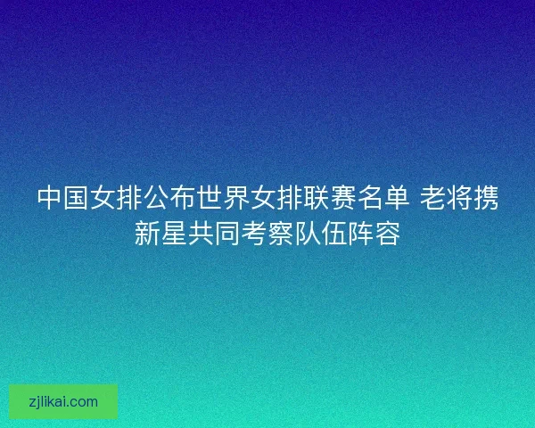 中国女排公布世界女排联赛名单 老将携新星共同考察队伍阵容