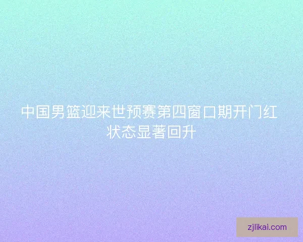 中国男篮迎来世预赛第四窗口期开门红 状态显著回升