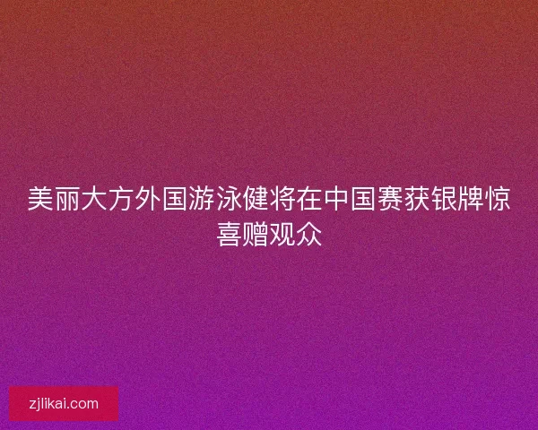 美丽大方外国游泳健将在中国赛获银牌惊喜赠观众