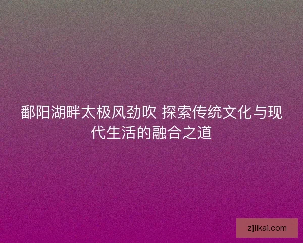 鄱阳湖畔太极风劲吹 探索传统文化与现代生活的融合之道